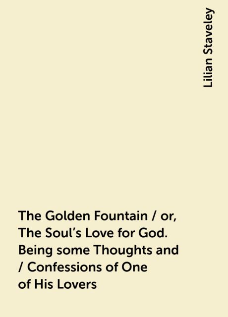 The Golden Fountain / or, The Soul's Love for God. Being some Thoughts and / Confessions of One of His Lovers, Lilian Staveley