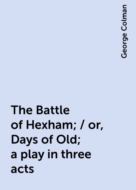 The Battle of Hexham; / or, Days of Old; a play in three acts, George Colman