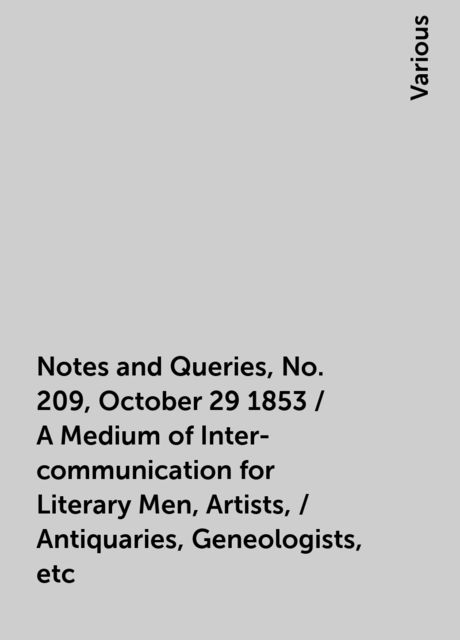 Notes and Queries, No. 209, October 29 1853 / A Medium of Inter-communication for Literary Men, Artists, / Antiquaries, Geneologists, etc, Various