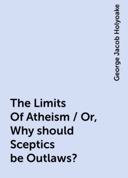 The Limits Of Atheism / Or, Why should Sceptics be Outlaws?, George Jacob Holyoake