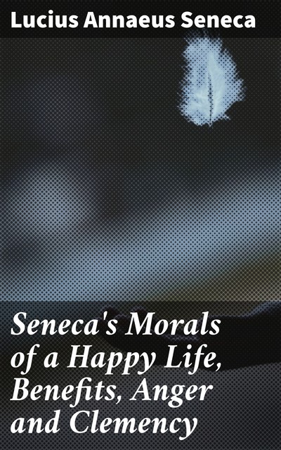 Seneca's Morals of a Happy Life, Benefits, Anger and Clemency, Lucius Seneca