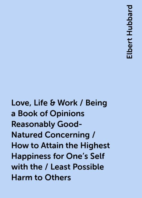 Love, Life & Work / Being a Book of Opinions Reasonably Good-Natured Concerning / How to Attain the Highest Happiness for One's Self with the / Least Possible Harm to Others, Elbert Hubbard