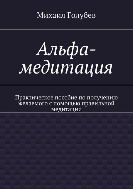 Альфа-медитация. Практическое пособие по получению желаемого с помощью правильной медитации, Михаил А. Голубев