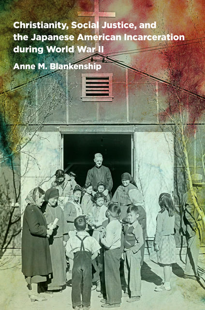 Christianity, Social Justice, and the Japanese American Incarceration during World War II, Anne M. Blankenship