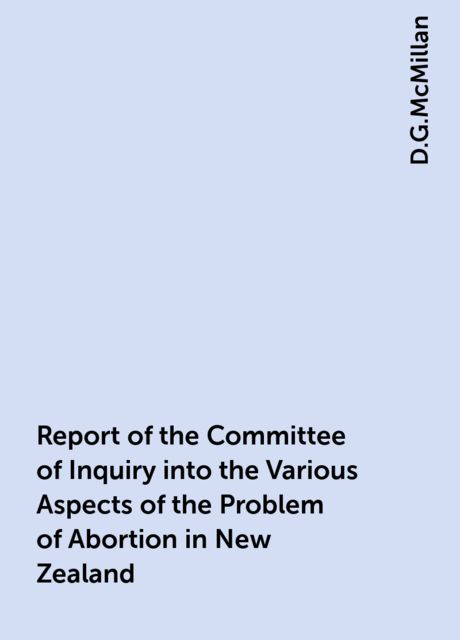 Report of the Committee of Inquiry into the Various Aspects of the Problem of Abortion in New Zealand, D.G.McMillan