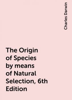 The Origin of Species by means of Natural Selection, 6th Edition, Charles Darwin