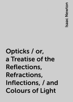 Opticks / or, a Treatise of the Reflections, Refractions, Inflections, / and Colours of Light, Isaac Newton