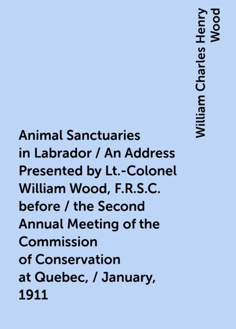 Animal Sanctuaries in Labrador / An Address Presented by Lt.-Colonel William Wood, F.R.S.C. before / the Second Annual Meeting of the Commission of Conservation at Quebec, / January, 1911, William Charles Henry Wood