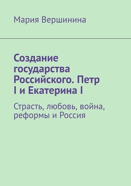Создание государства Российского. Петр I и Екатерина I. Страсть, любовь, война, реформы и Россия, Мария Вершинина