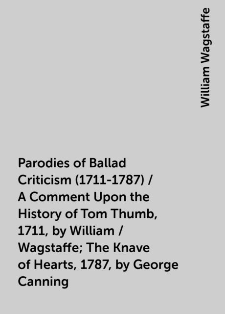 Parodies of Ballad Criticism (1711-1787) / A Comment Upon the History of Tom Thumb, 1711, by William / Wagstaffe; The Knave of Hearts, 1787, by George Canning, William Wagstaffe