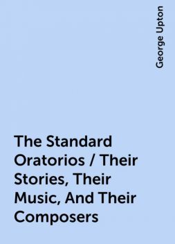 The Standard Oratorios / Their Stories, Their Music, And Their Composers, George Upton