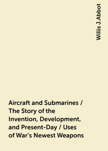 Aircraft and Submarines / The Story of the Invention, Development, and Present-Day / Uses of War's Newest Weapons, Willis J.Abbot