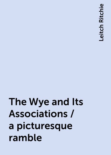 The Wye and Its Associations / a picturesque ramble, Leitch Ritchie