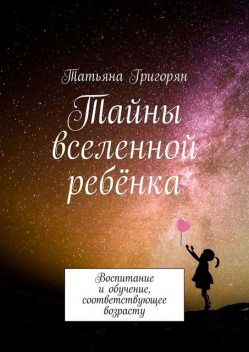 Тайны вселенной ребенка. Воспитание и обучение, соответствующее возрасту, Татьяна Григорян