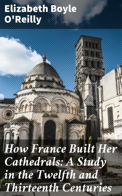 How France Built Her Cathedrals: A Study in the Twelfth and Thirteenth Centuries, Elizabeth Boyle O'Reilly