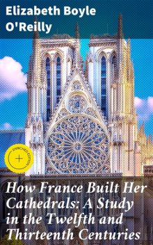 How France Built Her Cathedrals: A Study in the Twelfth and Thirteenth Centuries, Elizabeth Boyle O'Reilly