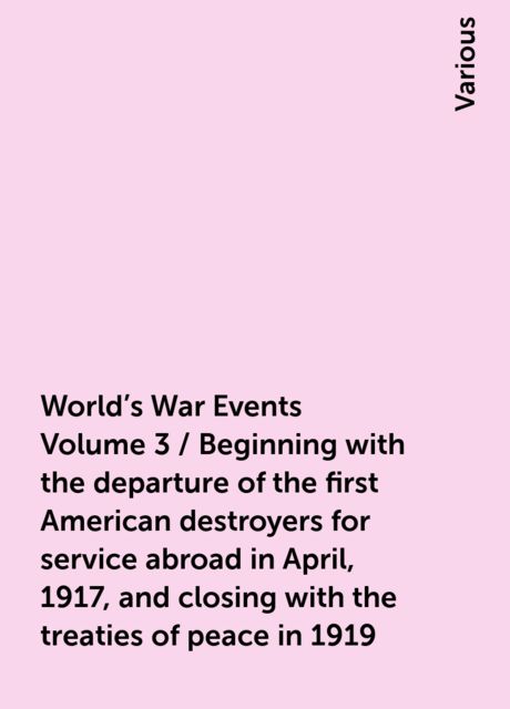 World's War Events Volume 3 / Beginning with the departure of the first American destroyers for service abroad in April, 1917, and closing with the treaties of peace in 1919, Various