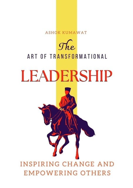 The Art of Transformational Leadership: Inspiring Change and Empowering Others, Ashok Kumawat