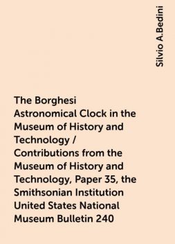 The Borghesi Astronomical Clock in the Museum of History and Technology / Contributions from the Museum of History and Technology, Paper 35, the Smithsonian Institution United States National Museum Bulletin 240, Silvio A.Bedini