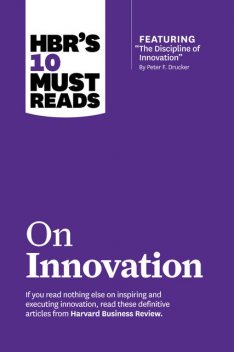 HBR's 10 Must Reads on Innovation (with featured article “The Discipline of Innovation,” by Peter F. Drucker), Harvard Business Review
