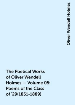 The Poetical Works of Oliver Wendell Holmes — Volume 05: Poems of the Class of '29(1851-1889), Oliver Wendell Holmes