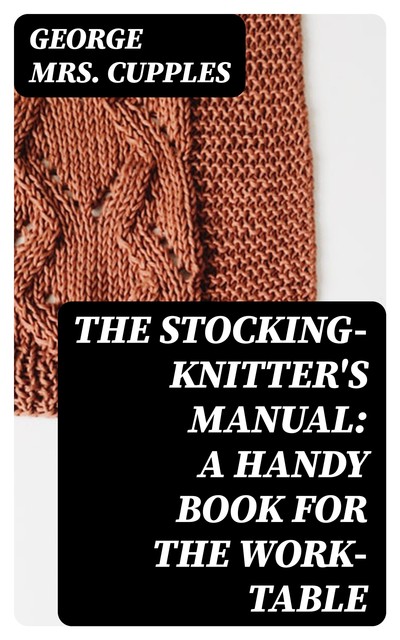 The Stocking-Knitter's Manual: A Handy Book for the Work-Table, George Cupples