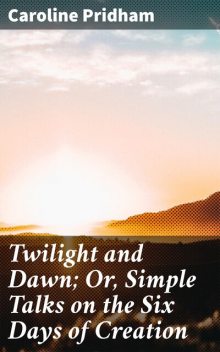 Twilight and Dawn; Or, Simple Talks on the Six Days of Creation, Caroline Pridham