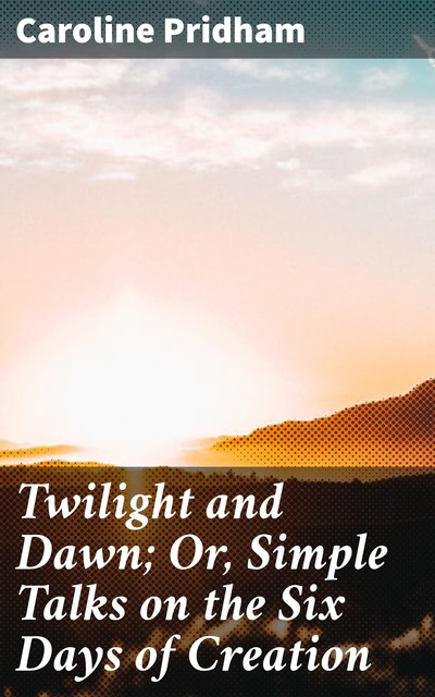 Twilight and Dawn; Or, Simple Talks on the Six Days of Creation, Caroline Pridham