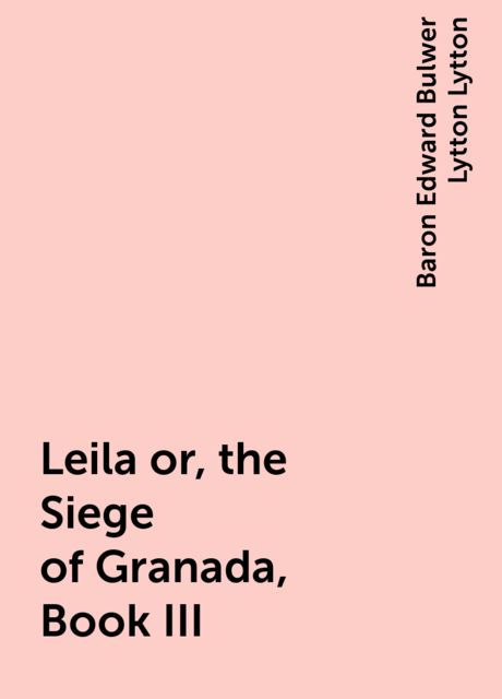 Leila or, the Siege of Granada, Book III, Baron Edward Bulwer Lytton Lytton