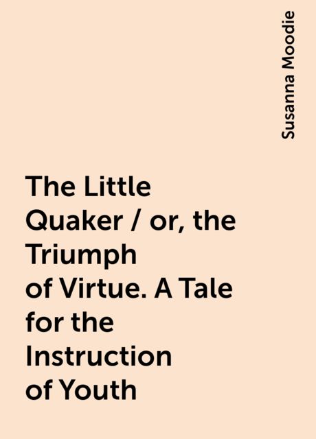 The Little Quaker / or, the Triumph of Virtue. A Tale for the Instruction of Youth, Susanna Moodie