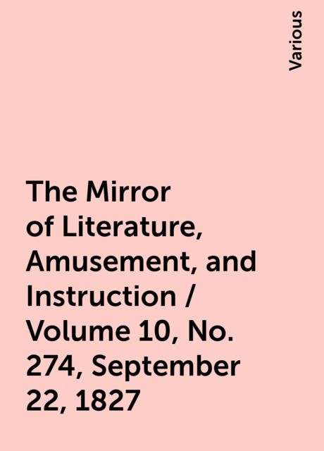 The Mirror of Literature, Amusement, and Instruction / Volume 10, No. 274, September 22, 1827, Various