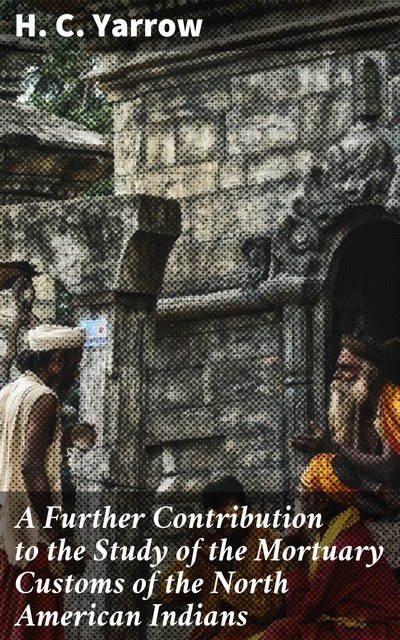 A Further Contribution to the Study of the Mortuary Customs of the North American Indians, H.C.Yarrow