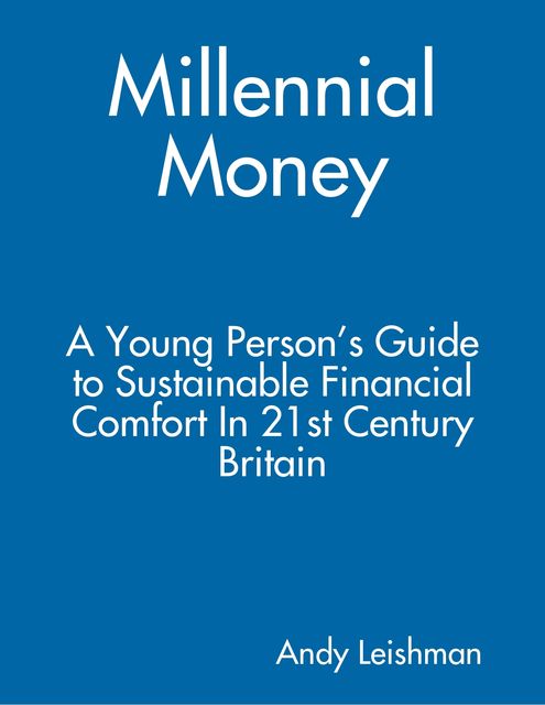Millennial Money: A Young Person’s Guide to Sustainable Financial Comfort In 21st Century Britain, Andy Leishman