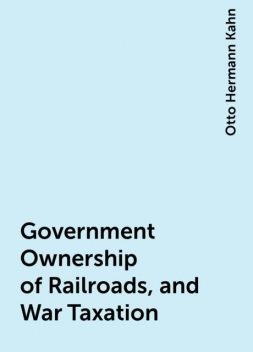 Government Ownership of Railroads, and War Taxation, Otto Hermann Kahn