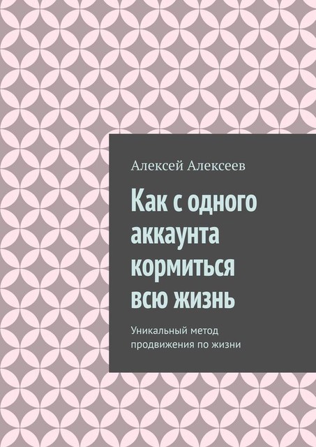 Как с одного аккаунта кормиться всю жизнь. Уникальный метод продвижения по жизни, Алексей Алексеев