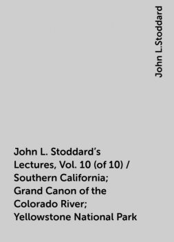 John L. Stoddard's Lectures, Vol. 10 (of 10) / Southern California; Grand Canon of the Colorado River; Yellowstone National Park, John L.Stoddard