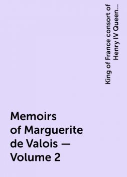 Memoirs of Marguerite de Valois — Volume 2, King of France consort of Henry IV Queen Marguerite