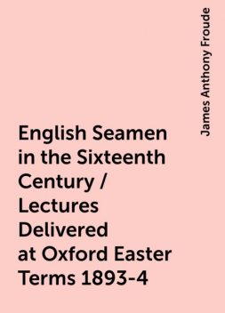 English Seamen in the Sixteenth Century / Lectures Delivered at Oxford Easter Terms 1893-4, James Anthony Froude