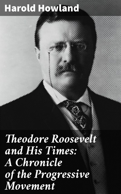 Theodore Roosevelt and His Times: A Chronicle of the Progressive Movement, Harold Howland