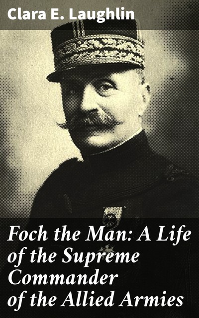 Foch the Man: A Life of the Supreme Commander of the Allied Armies, Clara Laughlin