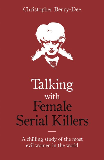 Talking with Female Serial Killers – A chilling study of the most evil women in the world, Christopher Berry-Dee