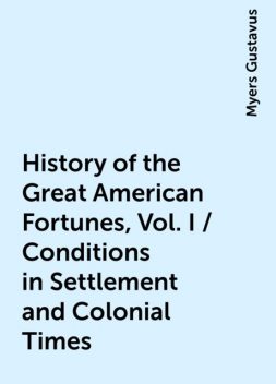 History of the Great American Fortunes, Vol. I / Conditions in Settlement and Colonial Times, Myers Gustavus