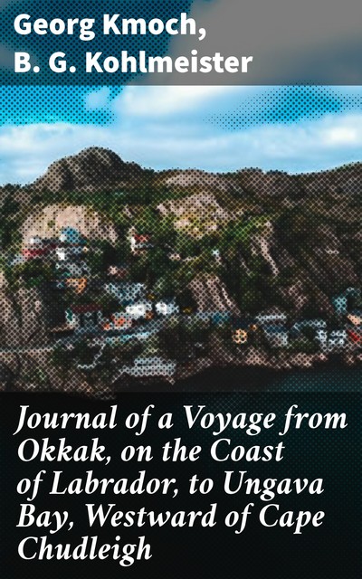 Journal of a Voyage from Okkak, on the Coast of Labrador, to Ungava Bay, Westward of Cape Chudleigh, B.G. Kohlmeister, Georg Kmoch