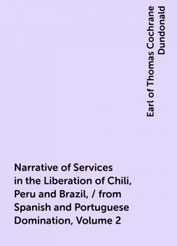 Narrative of Services in the Liberation of Chili, Peru and Brazil, / from Spanish and Portuguese Domination, Volume 2, Earl of Thomas Cochrane Dundonald