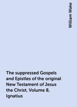 The suppressed Gospels and Epistles of the original New Testament of Jesus the Christ, Volume 8, Ignatius, William Wake