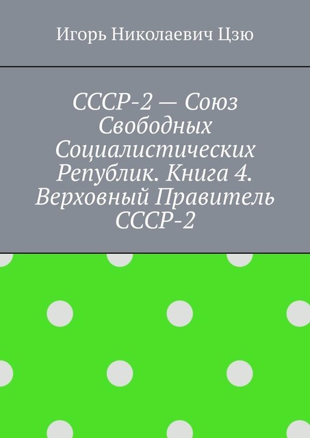 СССР-2 — Союз Свободных Социалистических Республик. Книга 4. Верховный правитель СССР-2, Игорь Цзю