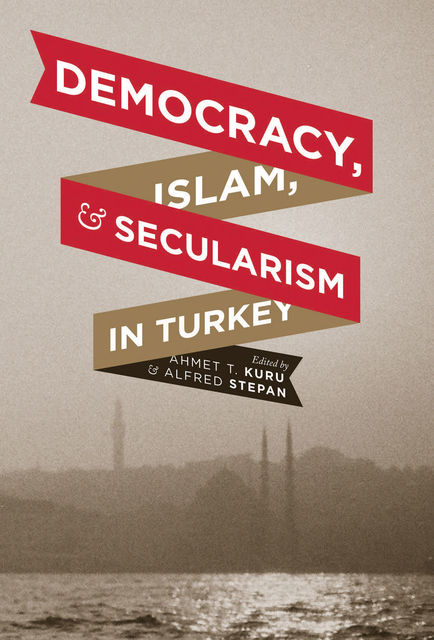 Democracy, Islam, and Secularism in Turkey, Alfred Stepan, Edited by Ahmet T. Kuru