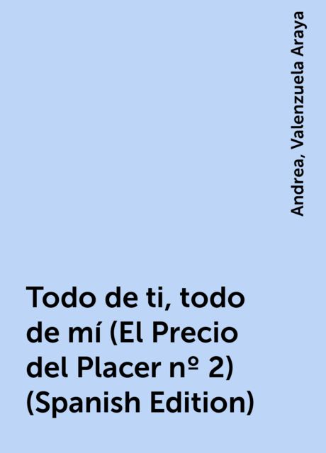 Todo de ti, todo de mí (El Precio del Placer nº 2) (Spanish Edition), Andrea, Valenzuela Araya
