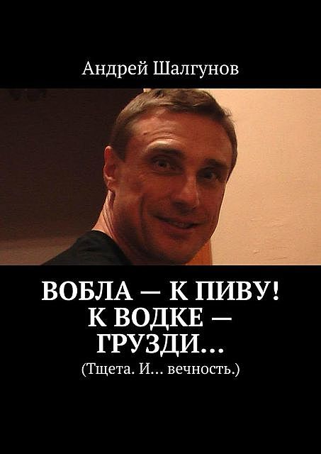 Вобла — к пиву! К водке — грузди…. Тщета. И… вечность, Андрей Шалгунов