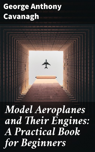 Model Aeroplanes and Their Engines: A Practical Book for Beginners, George Anthony Cavanagh